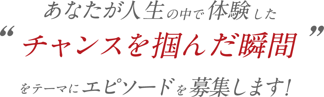 あなたが人生の中で体験したチャンスを掴んだ瞬間をテーマにエピソードを募集します！